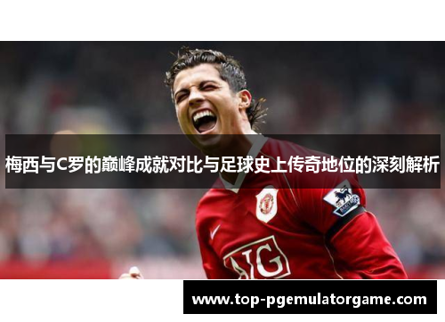 梅西与C罗的巅峰成就对比与足球史上传奇地位的深刻解析
