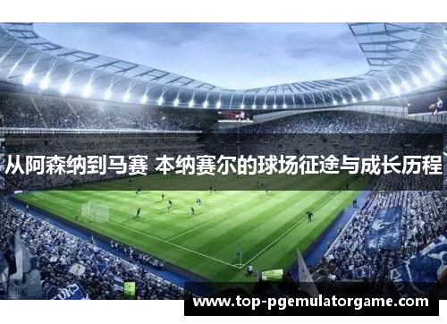 从阿森纳到马赛 本纳赛尔的球场征途与成长历程