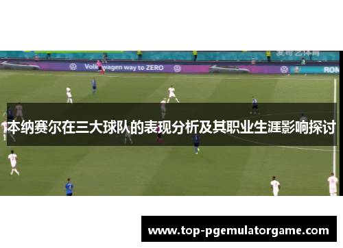 本纳赛尔在三大球队的表现分析及其职业生涯影响探讨