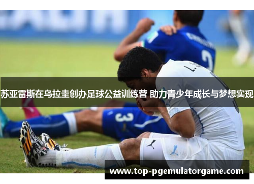 苏亚雷斯在乌拉圭创办足球公益训练营 助力青少年成长与梦想实现