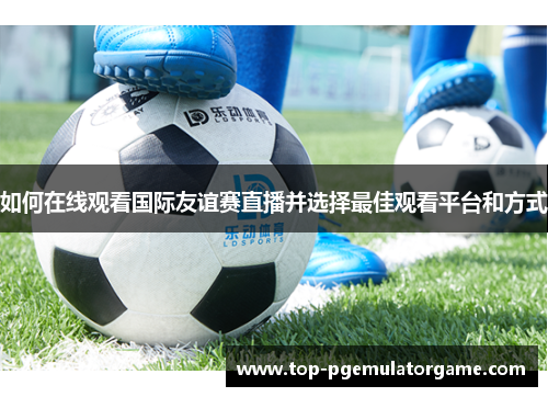 如何在线观看国际友谊赛直播并选择最佳观看平台和方式