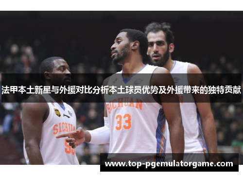 法甲本土新星与外援对比分析本土球员优势及外援带来的独特贡献