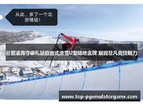 谷爱凌再夺崇礼站自由式滑雪U型场地金牌 展现非凡竞技魅力