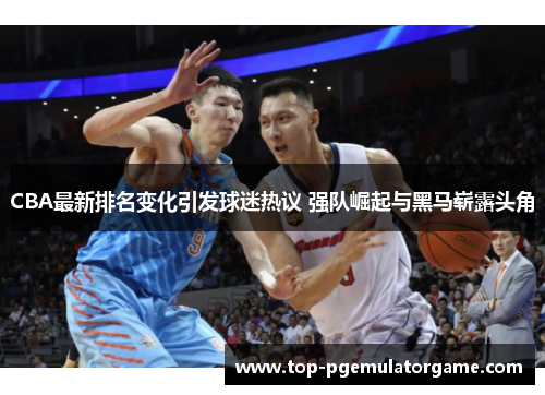 CBA最新排名变化引发球迷热议 强队崛起与黑马崭露头角