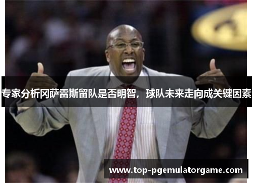 专家分析冈萨雷斯留队是否明智，球队未来走向成关键因素