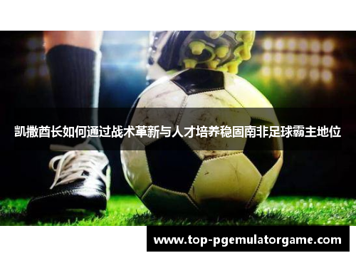 凯撒酋长如何通过战术革新与人才培养稳固南非足球霸主地位