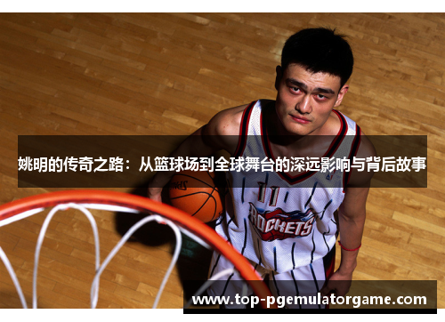 姚明的传奇之路：从篮球场到全球舞台的深远影响与背后故事