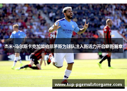 杰米·马尔斯卡克加盟伯恩茅斯为球队注入新活力开启崭新篇章