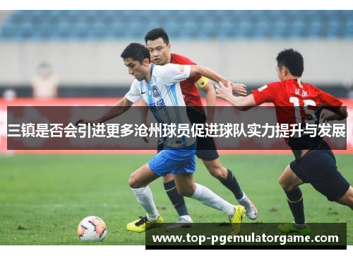 三镇是否会引进更多沧州球员促进球队实力提升与发展
