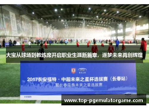 大宝从球场到教练席开启职业生涯新篇章，逐梦未来再创辉煌
