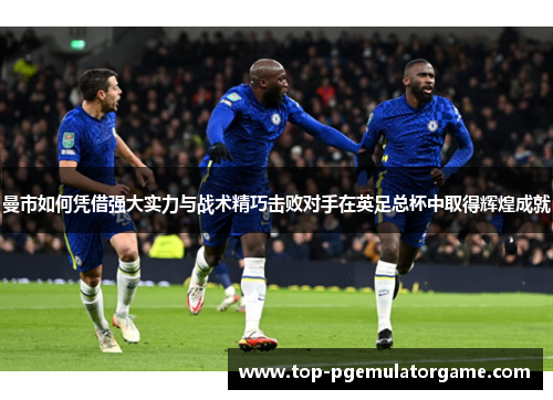 曼市如何凭借强大实力与战术精巧击败对手在英足总杯中取得辉煌成就