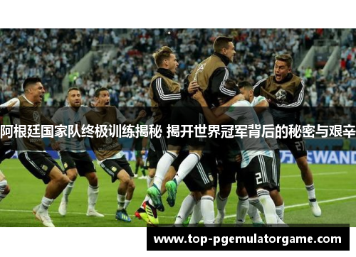 阿根廷国家队终极训练揭秘 揭开世界冠军背后的秘密与艰辛