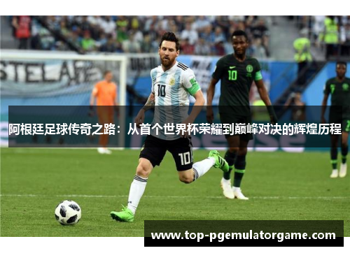 阿根廷足球传奇之路：从首个世界杯荣耀到巅峰对决的辉煌历程