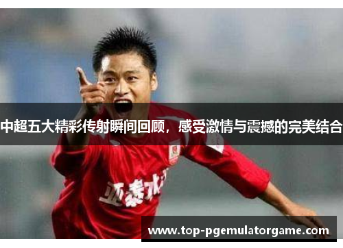 中超五大精彩传射瞬间回顾，感受激情与震撼的完美结合