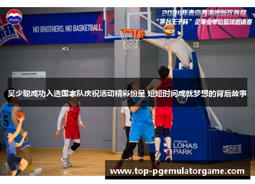 吴少聪成功入选国家队庆祝活动精彩纷呈 短短时间成就梦想的背后故事