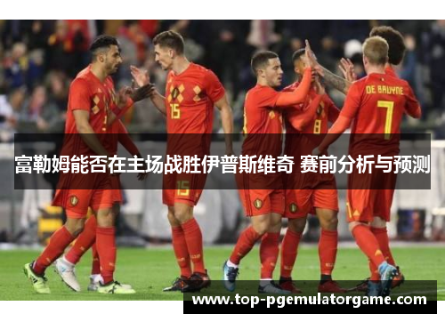 富勒姆能否在主场战胜伊普斯维奇 赛前分析与预测