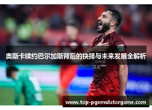奥斯卡续约巴尔加斯背后的抉择与未来发展全解析
