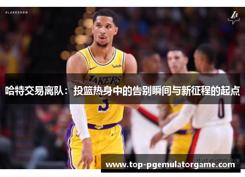 哈特交易离队：投篮热身中的告别瞬间与新征程的起点
