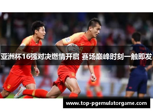 亚洲杯16强对决燃情开启 赛场巅峰时刻一触即发