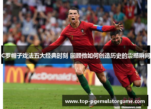 C罗帽子戏法五大经典时刻 回顾他如何创造历史的震撼瞬间