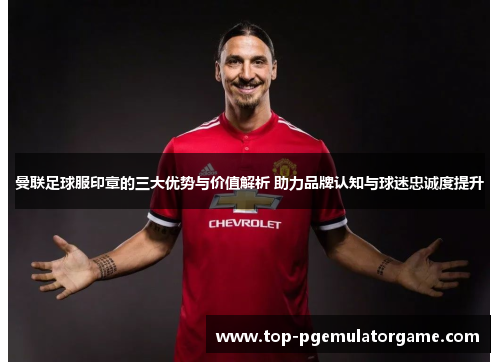 曼联足球服印章的三大优势与价值解析 助力品牌认知与球迷忠诚度提升