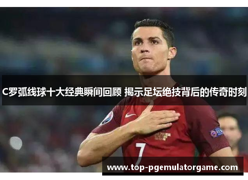 C罗弧线球十大经典瞬间回顾 揭示足坛绝技背后的传奇时刻