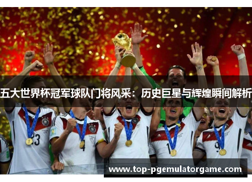五大世界杯冠军球队门将风采：历史巨星与辉煌瞬间解析