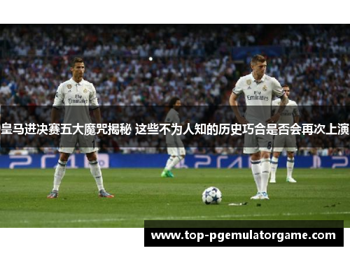 皇马进决赛五大魔咒揭秘 这些不为人知的历史巧合是否会再次上演
