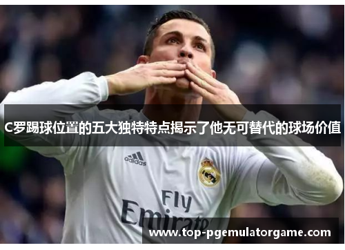 C罗踢球位置的五大独特特点揭示了他无可替代的球场价值