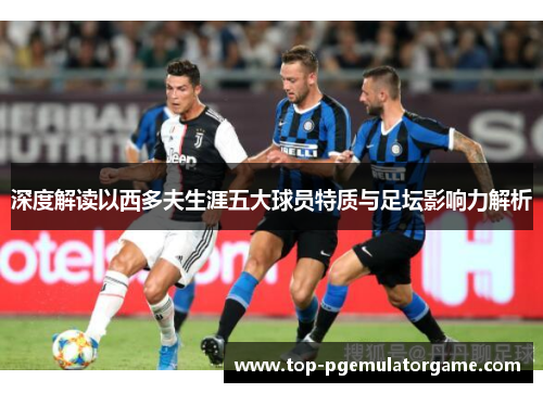 深度解读以西多夫生涯五大球员特质与足坛影响力解析