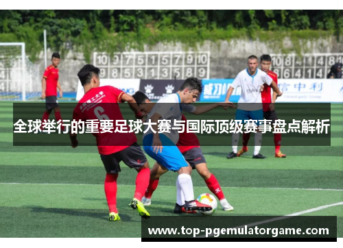 全球举行的重要足球大赛与国际顶级赛事盘点解析