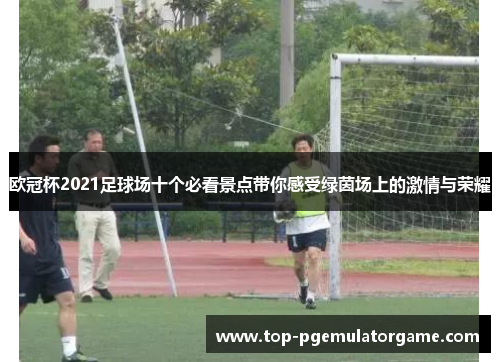 欧冠杯2021足球场十个必看景点带你感受绿茵场上的激情与荣耀 欧冠杯2021足球场十个必看景点带你感受绿茵场上的激情与荣耀