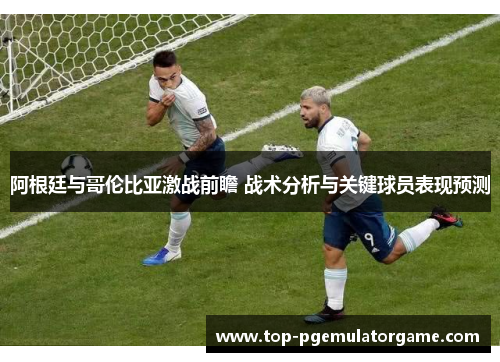 阿根廷与哥伦比亚激战前瞻 战术分析与关键球员表现预测
