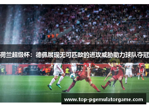 荷兰超级杯：德佩展现无可匹敌的进攻威胁助力球队夺冠