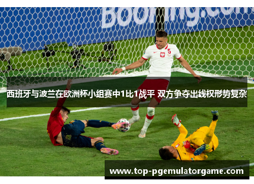 西班牙与波兰在欧洲杯小组赛中1比1战平 双方争夺出线权形势复杂