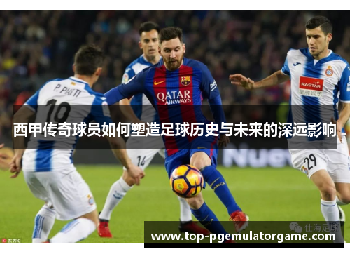 西甲传奇球员如何塑造足球历史与未来的深远影响