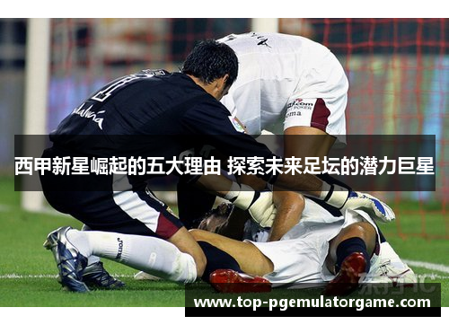 西甲新星崛起的五大理由 探索未来足坛的潜力巨星