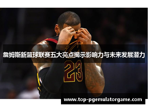 詹姆斯新篮球联赛五大亮点揭示影响力与未来发展潜力