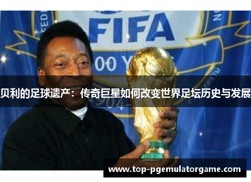 贝利的足球遗产：传奇巨星如何改变世界足坛历史与发展