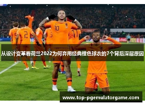 从设计变革看荷兰2022为何弃用经典橙色球衣的7个背后深层原因