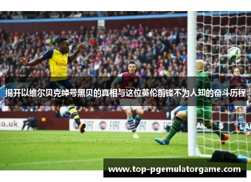 揭开以维尔贝克绰号黑贝的真相与这位英伦前锋不为人知的奋斗历程