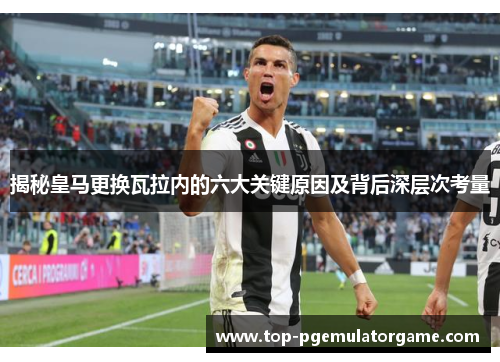 揭秘皇马更换瓦拉内的六大关键原因及背后深层次考量