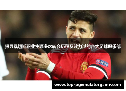 探寻桑切斯职业生涯多次转会历程及效力过的各大足球俱乐部