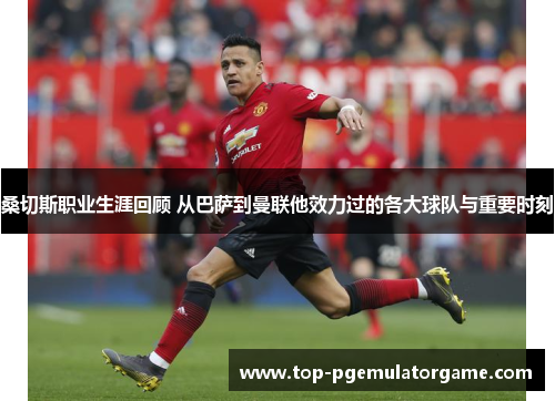 桑切斯职业生涯回顾 从巴萨到曼联他效力过的各大球队与重要时刻