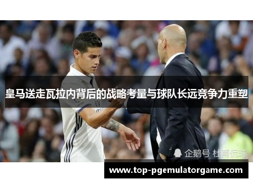 皇马送走瓦拉内背后的战略考量与球队长远竞争力重塑