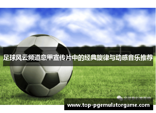 足球风云频道意甲宣传片中的经典旋律与动感音乐推荐 足球风云频道意甲宣传片中的经典旋律与动感音乐推荐