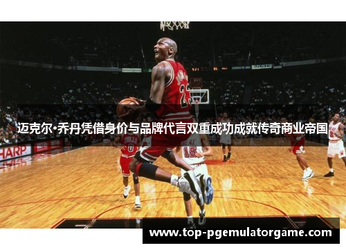 迈克尔·乔丹凭借身价与品牌代言双重成功成就传奇商业帝国