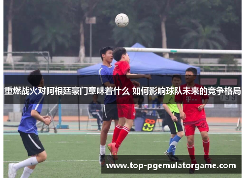 重燃战火对阿根廷豪门意味着什么 如何影响球队未来的竞争格局