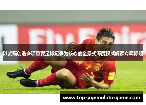 以武磊创造多项重要足球纪录为核心的全景式深度权威解读专属标题
