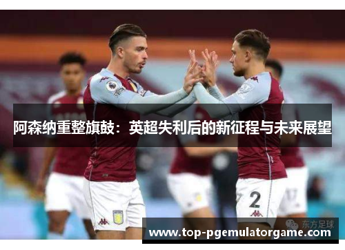 阿森纳重整旗鼓:英超失利后的新征程与未来展望 阿森纳重整旗鼓:英超失利后的新征程与未来展望